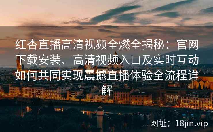 红杏直播高清视频全燃全揭秘：官网下载安装、高清视频入口及实时互动如何共同实现震撼直播体验全流程详解