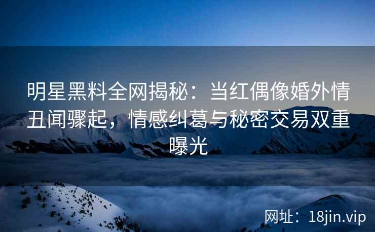 明星黑料全网揭秘：当红偶像婚外情丑闻骤起，情感纠葛与秘密交易双重曝光