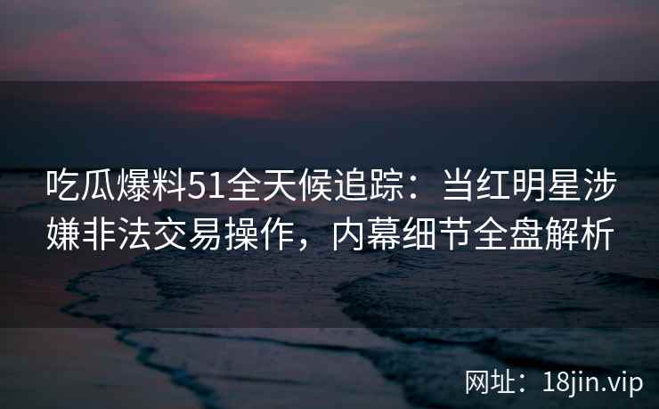 吃瓜爆料51全天候追踪：当红明星涉嫌非法交易操作，内幕细节全盘解析