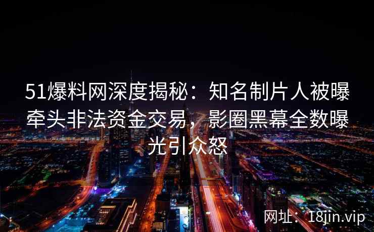 51爆料网深度揭秘：知名制片人被曝牵头非法资金交易，影圈黑幕全数曝光引众怒