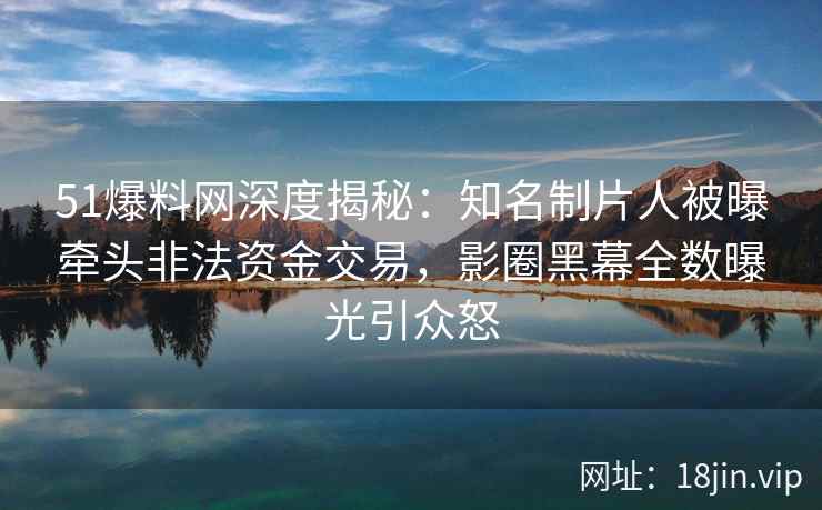 51爆料网深度揭秘：知名制片人被曝牵头非法资金交易，影圈黑幕全数曝光引众怒