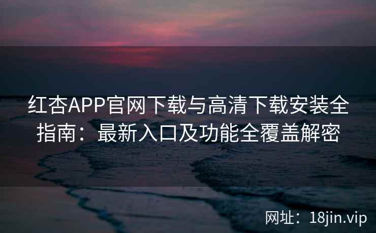 红杏APP官网下载与高清下载安装全指南：最新入口及功能全覆盖解密