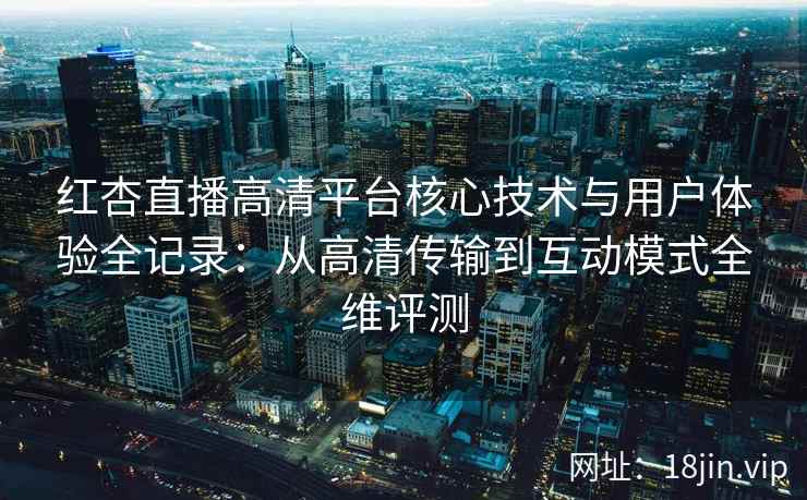 红杏直播高清平台核心技术与用户体验全记录：从高清传输到互动模式全维评测
