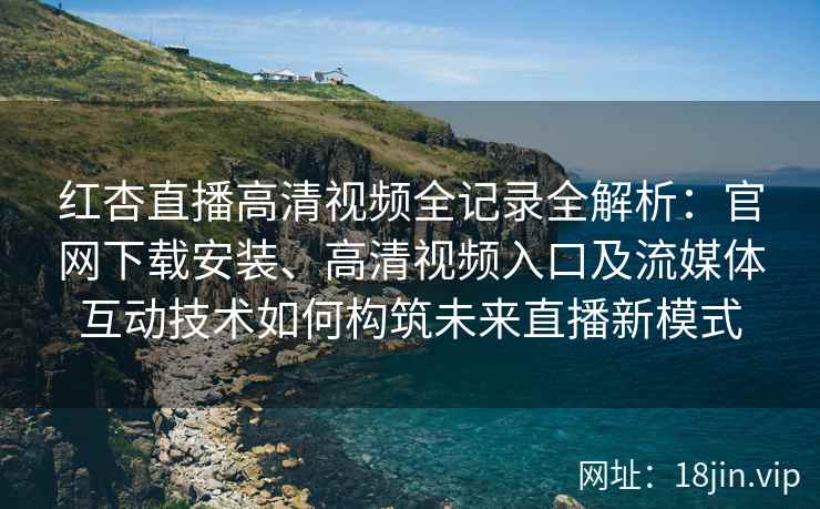 红杏直播高清视频全记录全解析：官网下载安装、高清视频入口及流媒体互动技术如何构筑未来直播新模式