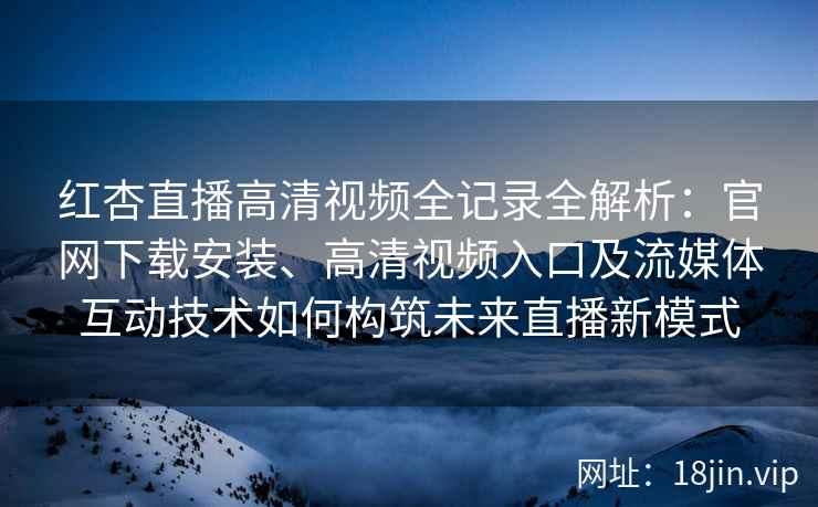 红杏直播高清视频全记录全解析：官网下载安装、高清视频入口及流媒体互动技术如何构筑未来直播新模式