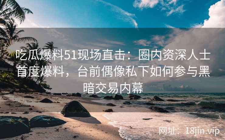 吃瓜爆料51现场直击：圈内资深人士首度爆料，台前偶像私下如何参与黑暗交易内幕