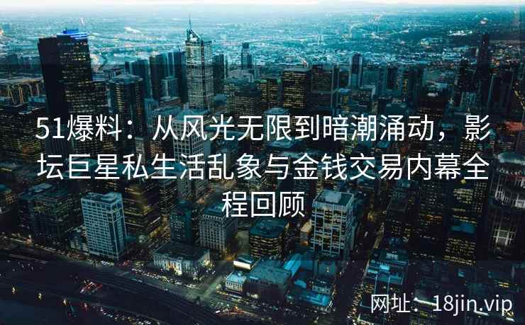 51爆料：从风光无限到暗潮涌动，影坛巨星私生活乱象与金钱交易内幕全程回顾