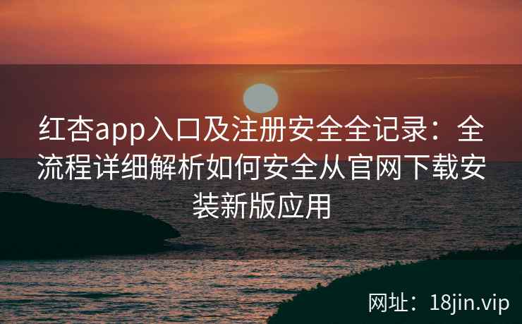 红杏app入口及注册安全全记录：全流程详细解析如何安全从官网下载安装新版应用