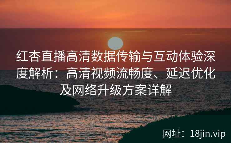 红杏直播高清数据传输与互动体验深度解析：高清视频流畅度、延迟优化及网络升级方案详解