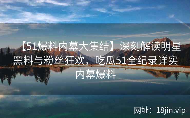 【51爆料内幕大集结】深刻解读明星黑料与粉丝狂欢，吃瓜51全纪录详实内幕爆料