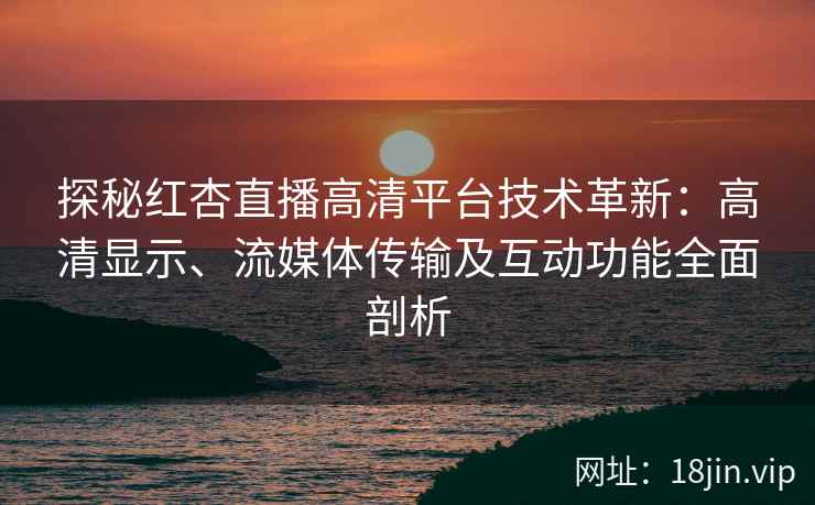 探秘红杏直播高清平台技术革新：高清显示、流媒体传输及互动功能全面剖析
