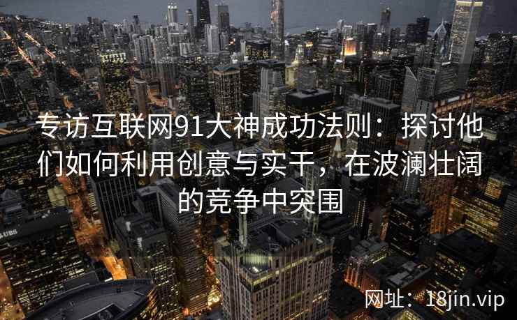 专访互联网91大神成功法则：探讨他们如何利用创意与实干，在波澜壮阔的竞争中突围