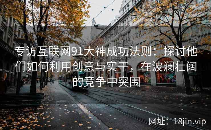 专访互联网91大神成功法则：探讨他们如何利用创意与实干，在波澜壮阔的竞争中突围