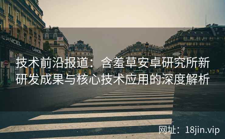 技术前沿报道：含羞草安卓研究所新研发成果与核心技术应用的深度解析