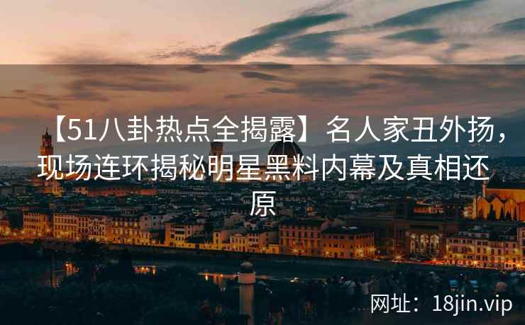 【51八卦热点全揭露】名人家丑外扬，现场连环揭秘明星黑料内幕及真相还原