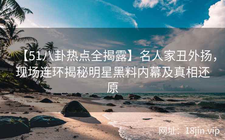 【51八卦热点全揭露】名人家丑外扬，现场连环揭秘明星黑料内幕及真相还原