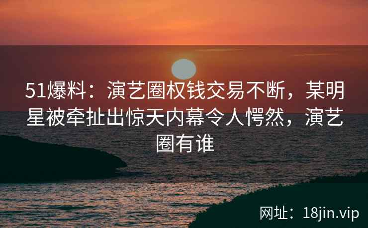 51爆料：演艺圈权钱交易不断，某明星被牵扯出惊天内幕令人愕然，演艺圈有谁