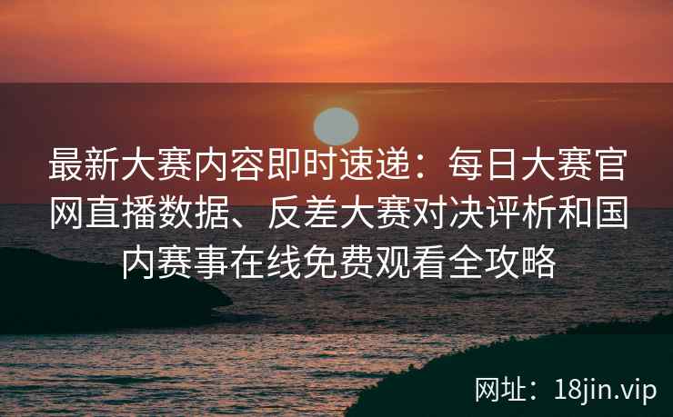 最新大赛内容即时速递：每日大赛官网直播数据、反差大赛对决评析和国内赛事在线免费观看全攻略