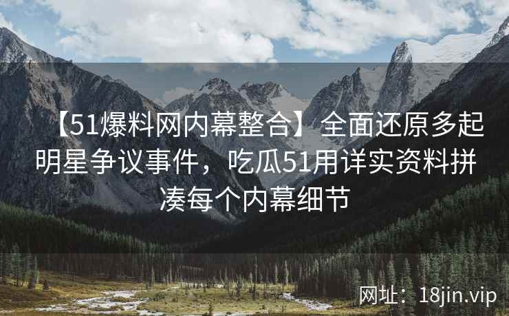 【51爆料网内幕整合】全面还原多起明星争议事件，吃瓜51用详实资料拼凑每个内幕细节