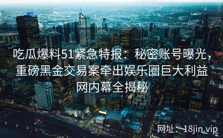 吃瓜爆料51紧急特报：秘密账号曝光，重磅黑金交易案牵出娱乐圈巨大利益网内幕全揭秘