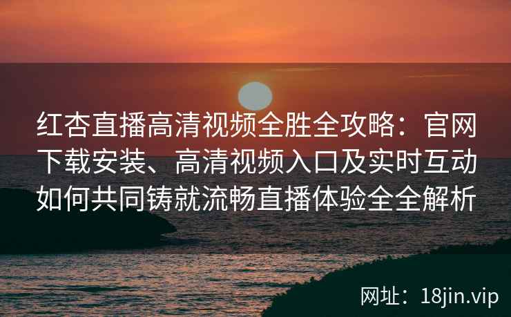 红杏直播高清视频全胜全攻略：官网下载安装、高清视频入口及实时互动如何共同铸就流畅直播体验全全解析