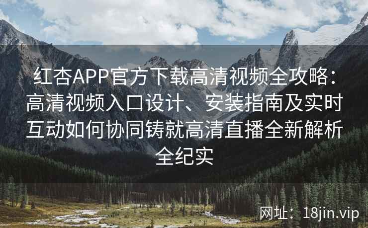 红杏APP官方下载高清视频全攻略：高清视频入口设计、安装指南及实时互动如何协同铸就高清直播全新解析全纪实