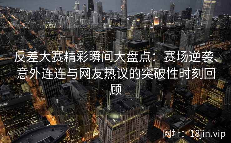 反差大赛精彩瞬间大盘点：赛场逆袭、意外连连与网友热议的突破性时刻回顾