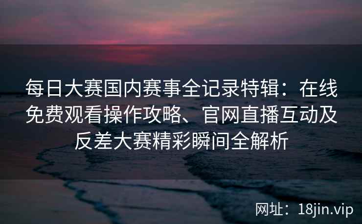 每日大赛国内赛事全记录特辑：在线免费观看操作攻略、官网直播互动及反差大赛精彩瞬间全解析