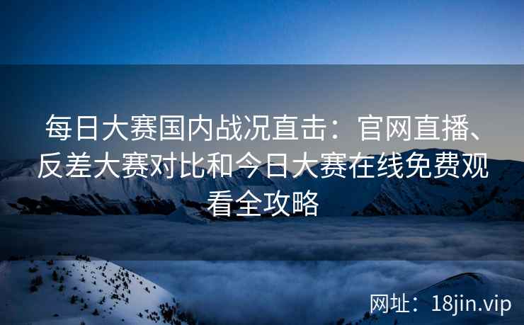 每日大赛国内战况直击：官网直播、反差大赛对比和今日大赛在线免费观看全攻略