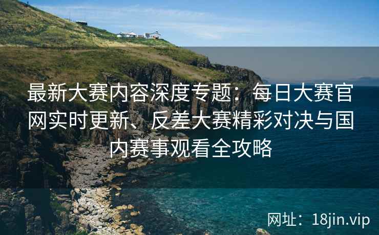 最新大赛内容深度专题：每日大赛官网实时更新、反差大赛精彩对决与国内赛事观看全攻略