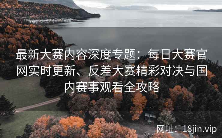 最新大赛内容深度专题：每日大赛官网实时更新、反差大赛精彩对决与国内赛事观看全攻略