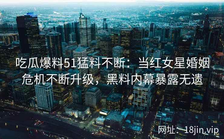 吃瓜爆料51猛料不断：当红女星婚姻危机不断升级，黑料内幕暴露无遗