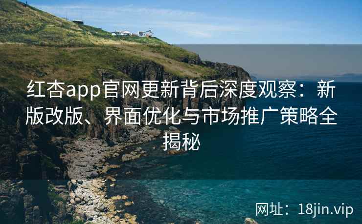 红杏app官网更新背后深度观察：新版改版、界面优化与市场推广策略全揭秘