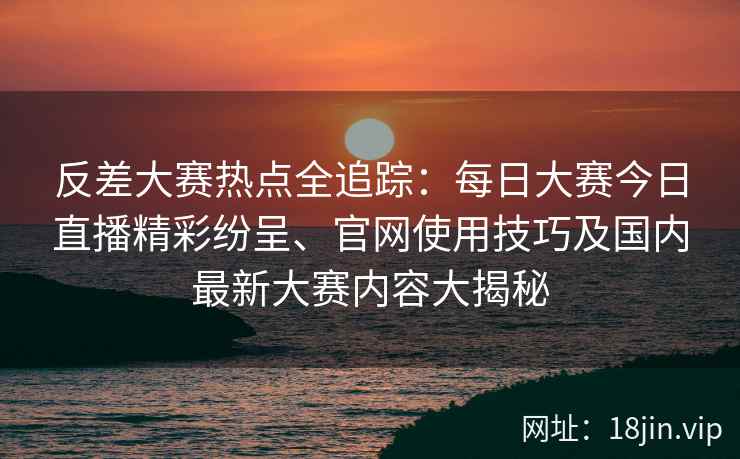反差大赛热点全追踪：每日大赛今日直播精彩纷呈、官网使用技巧及国内最新大赛内容大揭秘