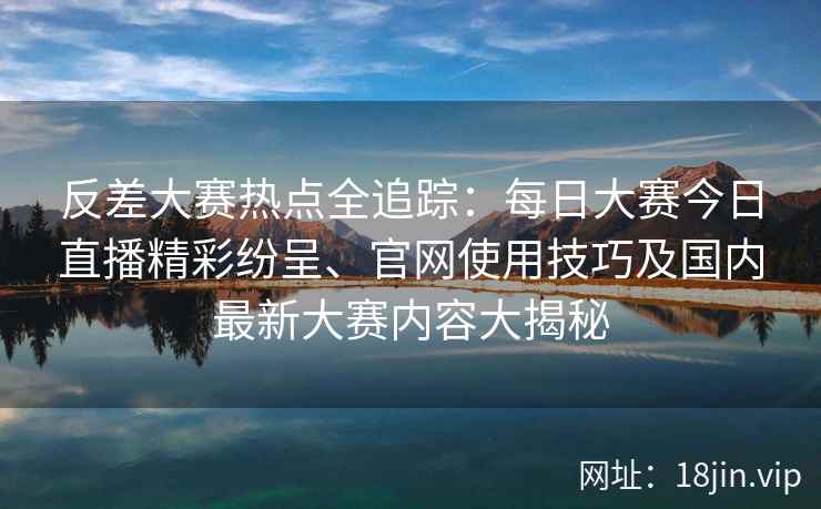 反差大赛热点全追踪：每日大赛今日直播精彩纷呈、官网使用技巧及国内最新大赛内容大揭秘