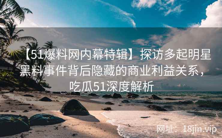 【51爆料网内幕特辑】探访多起明星黑料事件背后隐藏的商业利益关系，吃瓜51深度解析