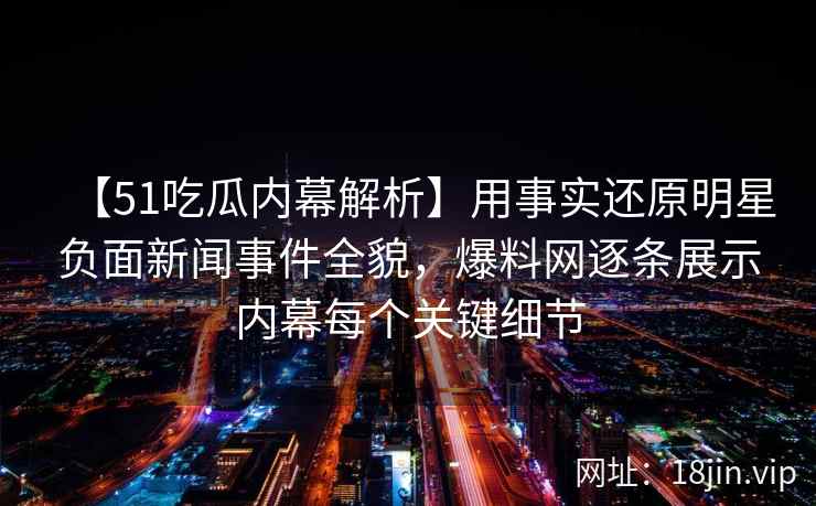 【51吃瓜内幕解析】用事实还原明星负面新闻事件全貌，爆料网逐条展示内幕每个关键细节