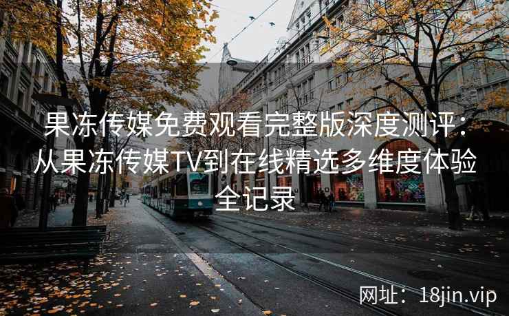 果冻传媒免费观看完整版深度测评：从果冻传媒TV到在线精选多维度体验全记录