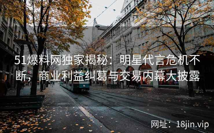51爆料网独家揭秘：明星代言危机不断，商业利益纠葛与交易内幕大披露