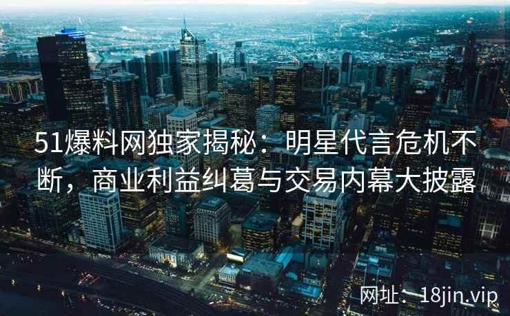 51爆料网独家揭秘：明星代言危机不断，商业利益纠葛与交易内幕大披露