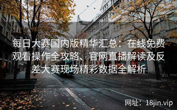 每日大赛国内版精华汇总：在线免费观看操作全攻略、官网直播解读及反差大赛现场精彩数据全解析