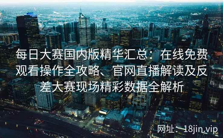 每日大赛国内版精华汇总：在线免费观看操作全攻略、官网直播解读及反差大赛现场精彩数据全解析