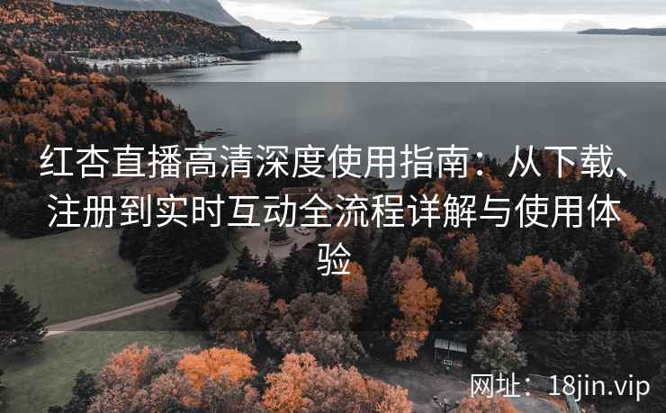 红杏直播高清深度使用指南：从下载、注册到实时互动全流程详解与使用体验