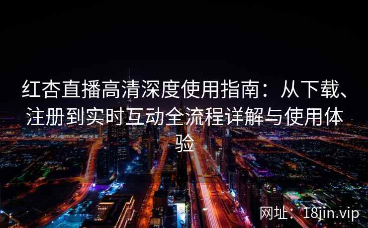 红杏直播高清深度使用指南：从下载、注册到实时互动全流程详解与使用体验