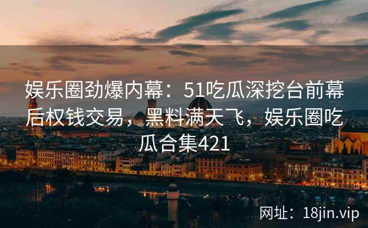 娱乐圈劲爆内幕：51吃瓜深挖台前幕后权钱交易，黑料满天飞，娱乐圈吃瓜合集421
