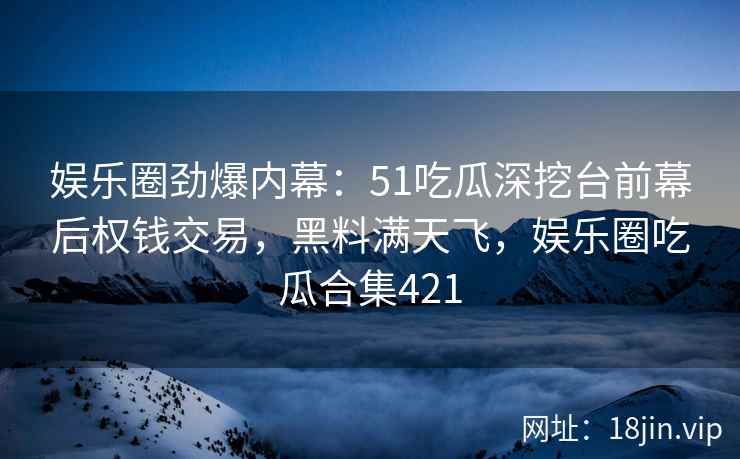 娱乐圈劲爆内幕：51吃瓜深挖台前幕后权钱交易，黑料满天飞，娱乐圈吃瓜合集421