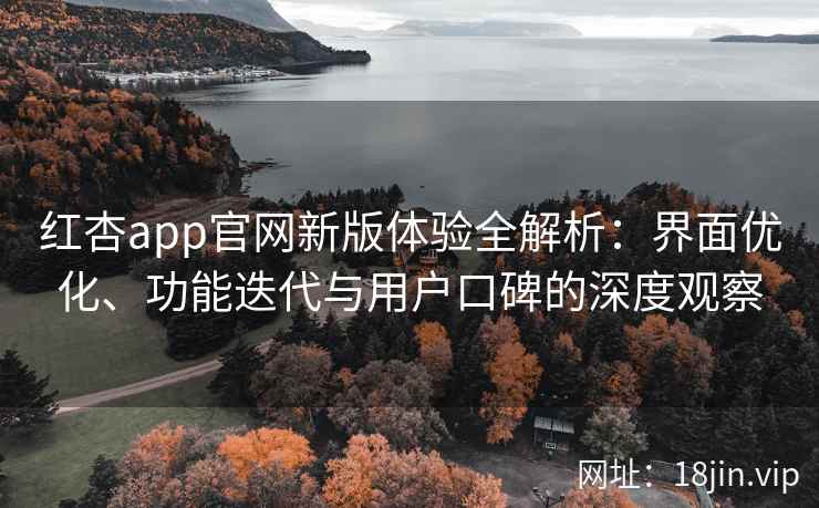 红杏app官网新版体验全解析：界面优化、功能迭代与用户口碑的深度观察