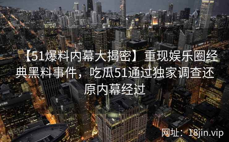 【51爆料内幕大揭密】重现娱乐圈经典黑料事件，吃瓜51通过独家调查还原内幕经过