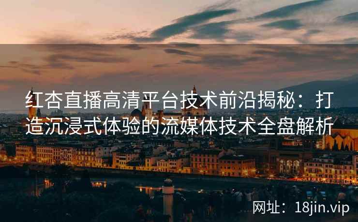 红杏直播高清平台技术前沿揭秘：打造沉浸式体验的流媒体技术全盘解析