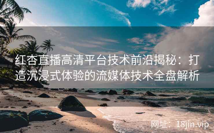红杏直播高清平台技术前沿揭秘：打造沉浸式体验的流媒体技术全盘解析